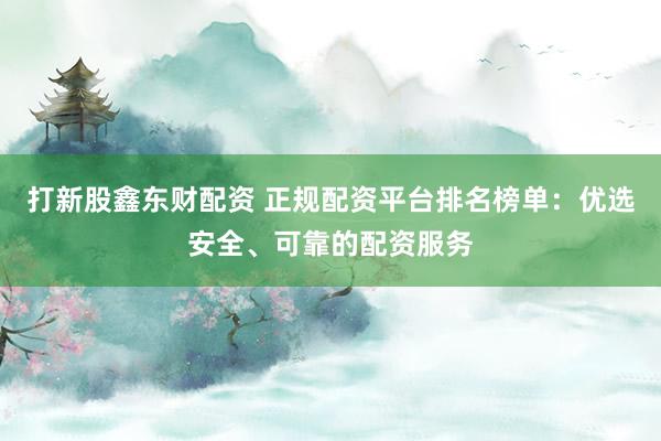 打新股鑫东财配资 正规配资平台排名榜单：优选安全、可靠的配资服务