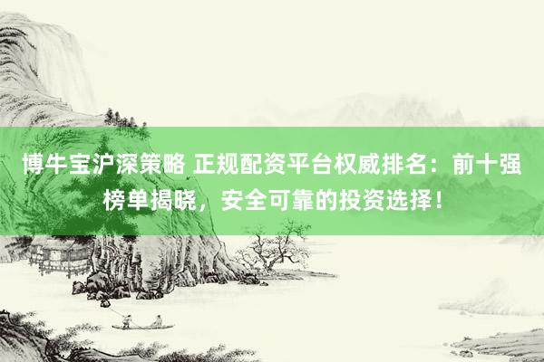 博牛宝沪深策略 正规配资平台权威排名：前十强榜单揭晓，安全可靠的投资选择！