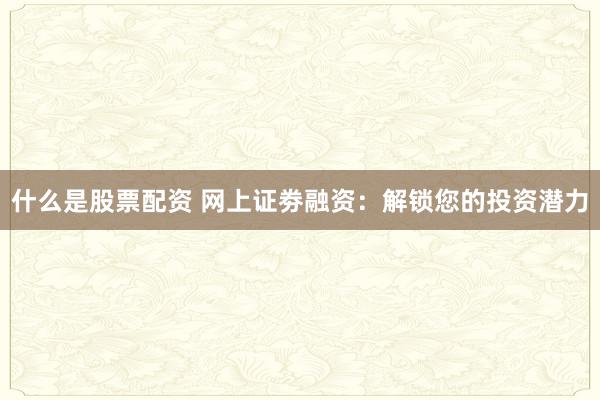 什么是股票配资 网上证劵融资：解锁您的投资潜力