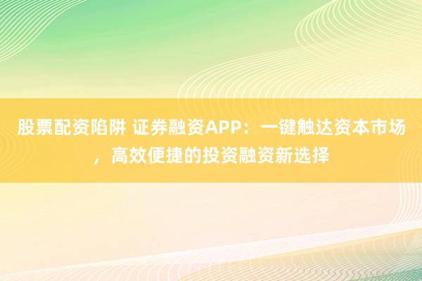股票配资陷阱 证券融资APP：一键触达资本市场，高效便捷的投资融资新选择