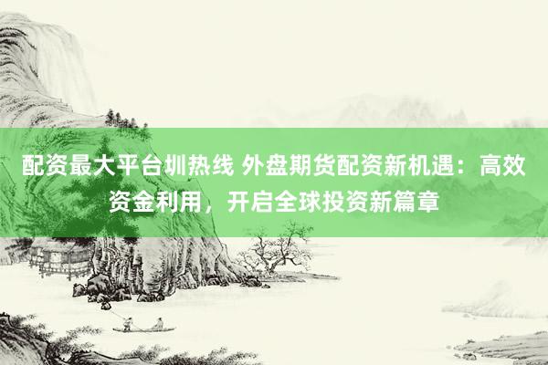 配资最大平台圳热线 外盘期货配资新机遇：高效资金利用，开启全球投资新篇章
