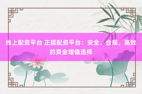 线上配资平台 正规配资平台：安全、合规、高效的资金增值选择