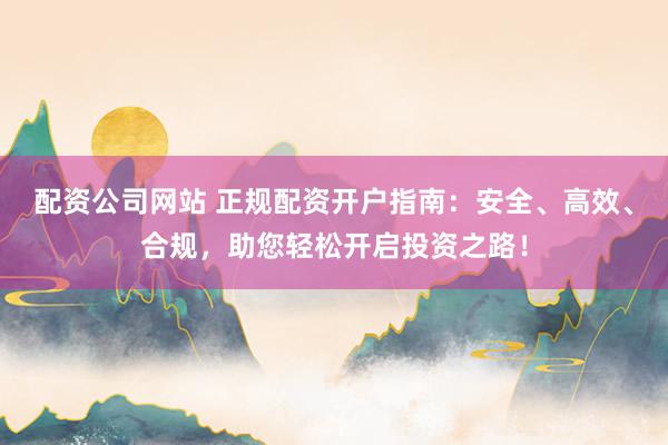配资公司网站 正规配资开户指南：安全、高效、合规，助您轻松开启投资之路！