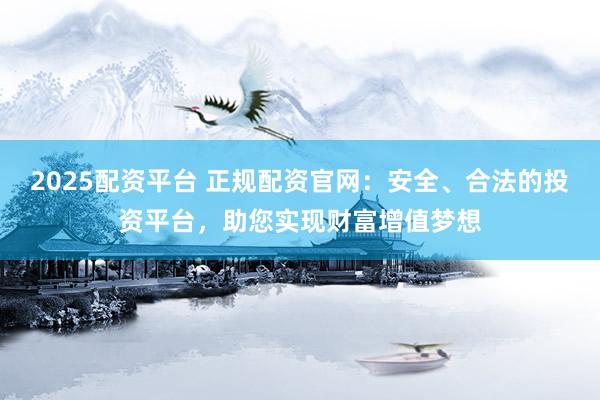2025配资平台 正规配资官网：安全、合法的投资平台，助您实现财富增值梦想