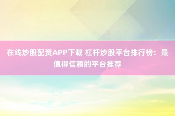 在线炒股配资APP下载 杠杆炒股平台排行榜：最值得信赖的平台推荐