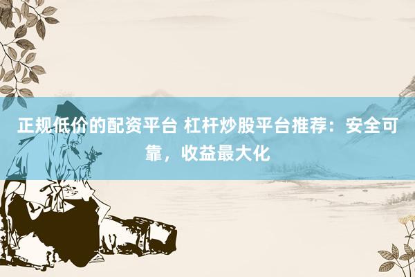 正规低价的配资平台 杠杆炒股平台推荐：安全可靠，收益最大化