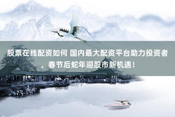 股票在线配资如何 国内最大配资平台助力投资者，春节后蛇年迎股市新机遇！