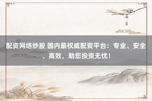 配资网络炒股 国内最权威配资平台：专业、安全、高效，助您投资无忧！