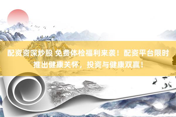 配资资深炒股 免费体检福利来袭！配资平台限时推出健康关怀，投资与健康双赢！