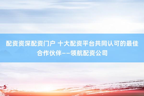 配资资深配资门户 十大配资平台共同认可的最佳合作伙伴——领航配资公司