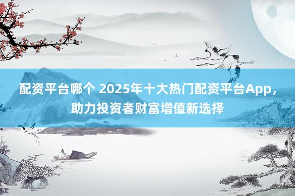 配资平台哪个 2025年十大热门配资平台App，助力投资者财富增值新选择