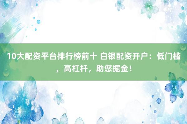 10大配资平台排行榜前十 白银配资开户：低门槛，高杠杆，助您掘金！