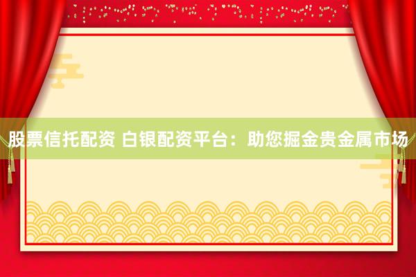 股票信托配资 白银配资平台：助您掘金贵金属市场