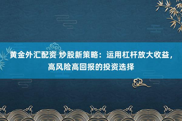 黄金外汇配资 炒股新策略：运用杠杆放大收益，高风险高回报的投资选择