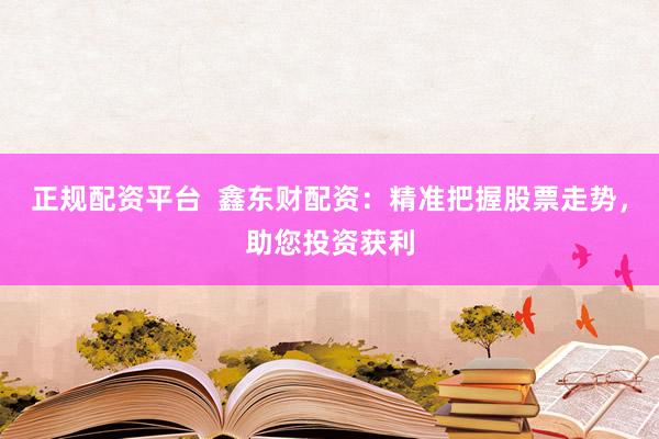正规配资平台  鑫东财配资：精准把握股票走势，助您投资获利