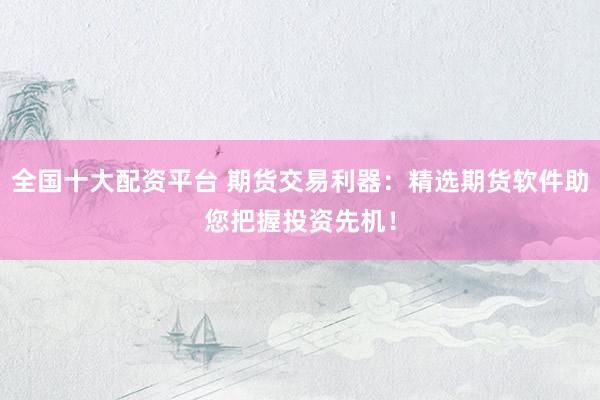 全国十大配资平台 期货交易利器：精选期货软件助您把握投资先机！