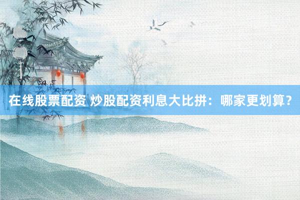在线股票配资 炒股配资利息大比拼：哪家更划算？