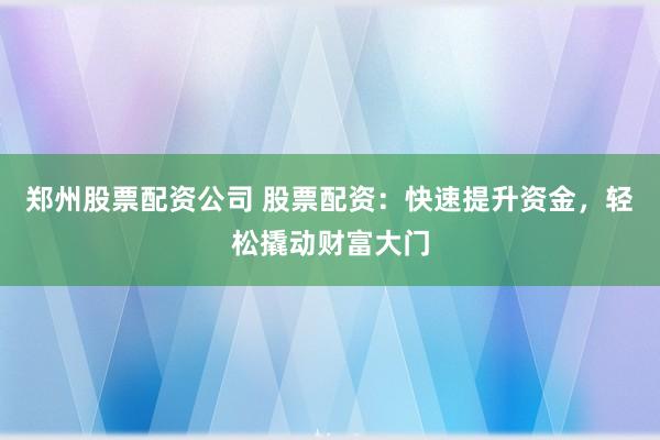 郑州股票配资公司 股票配资：快速提升资金，轻松撬动财富大门