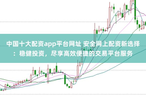 中国十大配资app平台网址 安全网上配资新选择：稳健投资，尽享高效便捷的交易平台服务