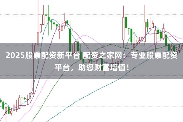 2025股票配资新平台 配资之家网：专业股票配资平台，助您财富增值！