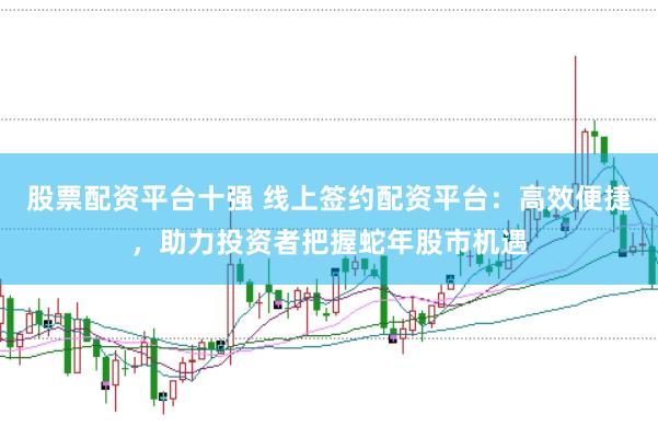 股票配资平台十强 线上签约配资平台：高效便捷，助力投资者把握蛇年股市机遇