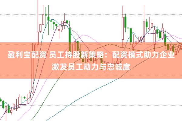 盈利宝配资 员工持股新策略：配资模式助力企业激发员工动力与忠诚度