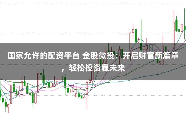 国家允许的配资平台 金股微投：开启财富新篇章，轻松投资赢未来