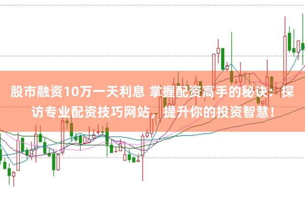 股市融资10万一天利息 掌握配资高手的秘诀：探访专业配资技巧网站，提升你的投资智慧！
