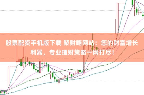 股票配资手机版下载 聚财略网站：您的财富增长利器，专业理财策略一网打尽！