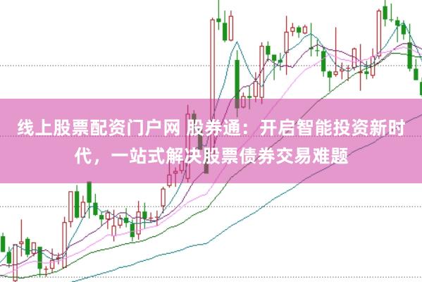 线上股票配资门户网 股券通：开启智能投资新时代，一站式解决股票债券交易难题