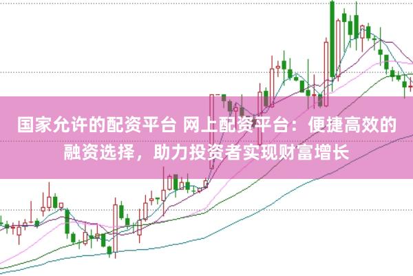 国家允许的配资平台 网上配资平台：便捷高效的融资选择，助力投资者实现财富增长