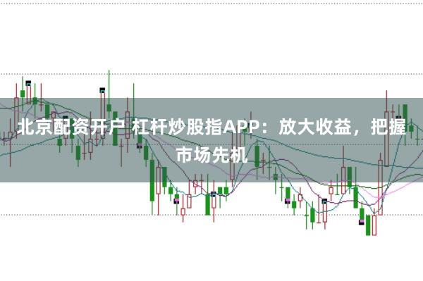北京配资开户 杠杆炒股指APP：放大收益，把握市场先机