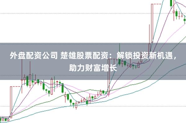 外盘配资公司 楚雄股票配资：解锁投资新机遇，助力财富增长