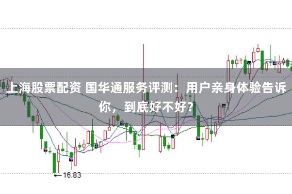 上海股票配资 国华通服务评测：用户亲身体验告诉你，到底好不好？