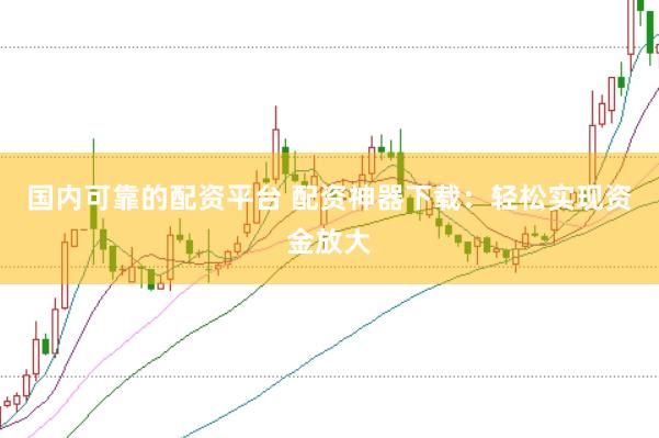 国内可靠的配资平台 配资神器下载：轻松实现资金放大