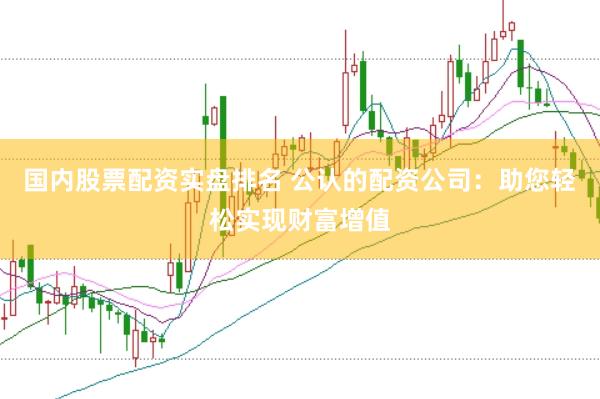 国内股票配资实盘排名 公认的配资公司：助您轻松实现财富增值
