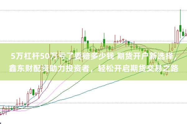 5万杠杆50万亏了要赔多少钱 期货开户新选择，鑫东财配资助力投资者，轻松开启期货交易之路