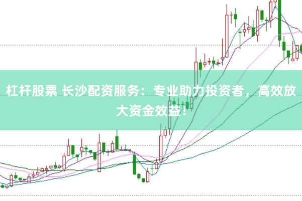 杠杆股票 长沙配资服务：专业助力投资者，高效放大资金效益！