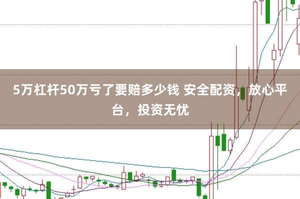 5万杠杆50万亏了要赔多少钱 安全配资，放心平台，投资无忧