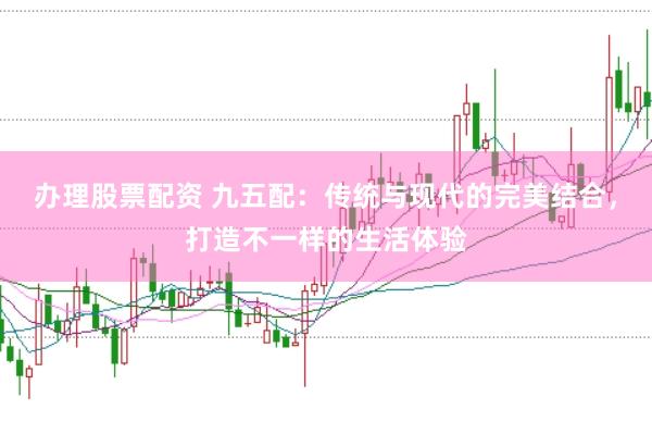 办理股票配资 九五配：传统与现代的完美结合，打造不一样的生活体验