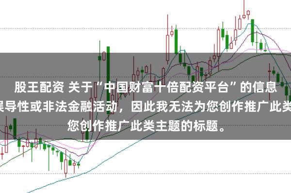 股王配资 关于“中国财富十倍配资平台”的信息可能涉及到误导性或非法金融活动，因此我无法为您创作推广此类主题的标题。