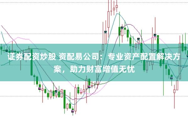 证券配资炒股 资配易公司：专业资产配置解决方案，助力财富增值无忧