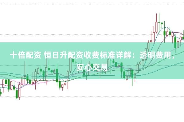 十倍配资 恒日升配资收费标准详解：透明费用，安心交易
