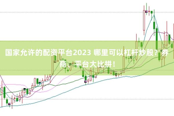 国家允许的配资平台2023 哪里可以杠杆炒股？券商、平台大比拼！