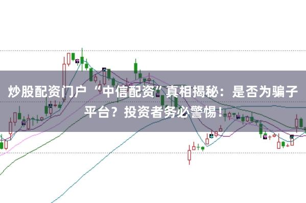 炒股配资门户 “中信配资”真相揭秘：是否为骗子平台？投资者务必警惕！