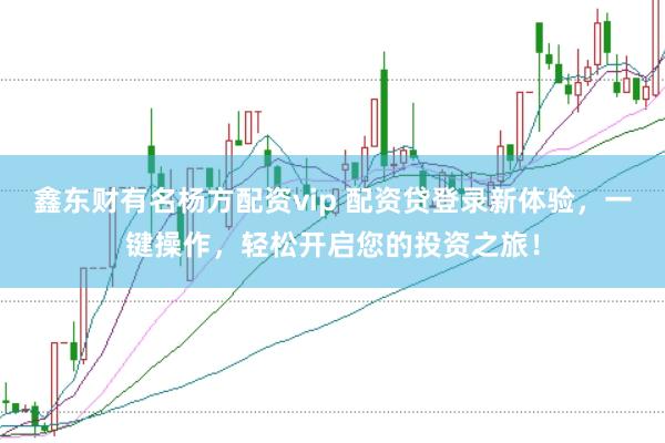 鑫东财有名杨方配资vip 配资贷登录新体验，一键操作，轻松开启您的投资之旅！