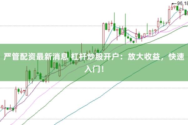 严管配资最新消息 杠杆炒股开户：放大收益，快速入门！