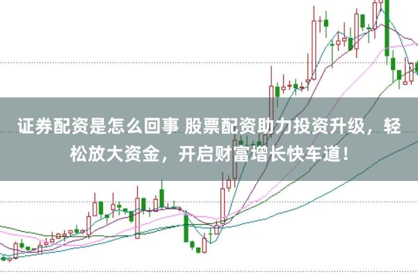 证券配资是怎么回事 股票配资助力投资升级，轻松放大资金，开启财富增长快车道！