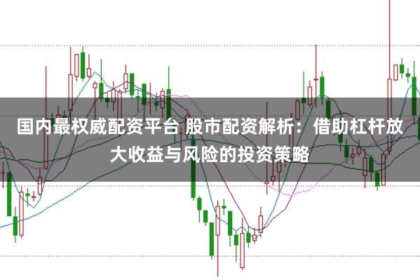 国内最权威配资平台 股市配资解析：借助杠杆放大收益与风险的投资策略