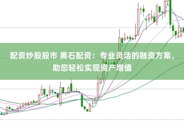 配资炒股股市 黑石配资：专业灵活的融资方案，助您轻松实现资产增值